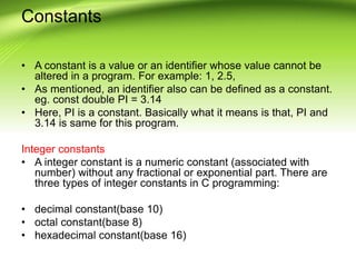 Constants
• A constant is a value or an identifier whose value cannot be
altered in a program. For example: 1, 2.5,
• As mentioned, an identifier also can be defined as a constant.
eg. const double PI = 3.14
• Here, PI is a constant. Basically what it means is that, PI and
3.14 is same for this program.
Integer constants
• A integer constant is a numeric constant (associated with
number) without any fractional or exponential part. There are
three types of integer constants in C programming:
• decimal constant(base 10)
• octal constant(base 8)
• hexadecimal constant(base 16)
 