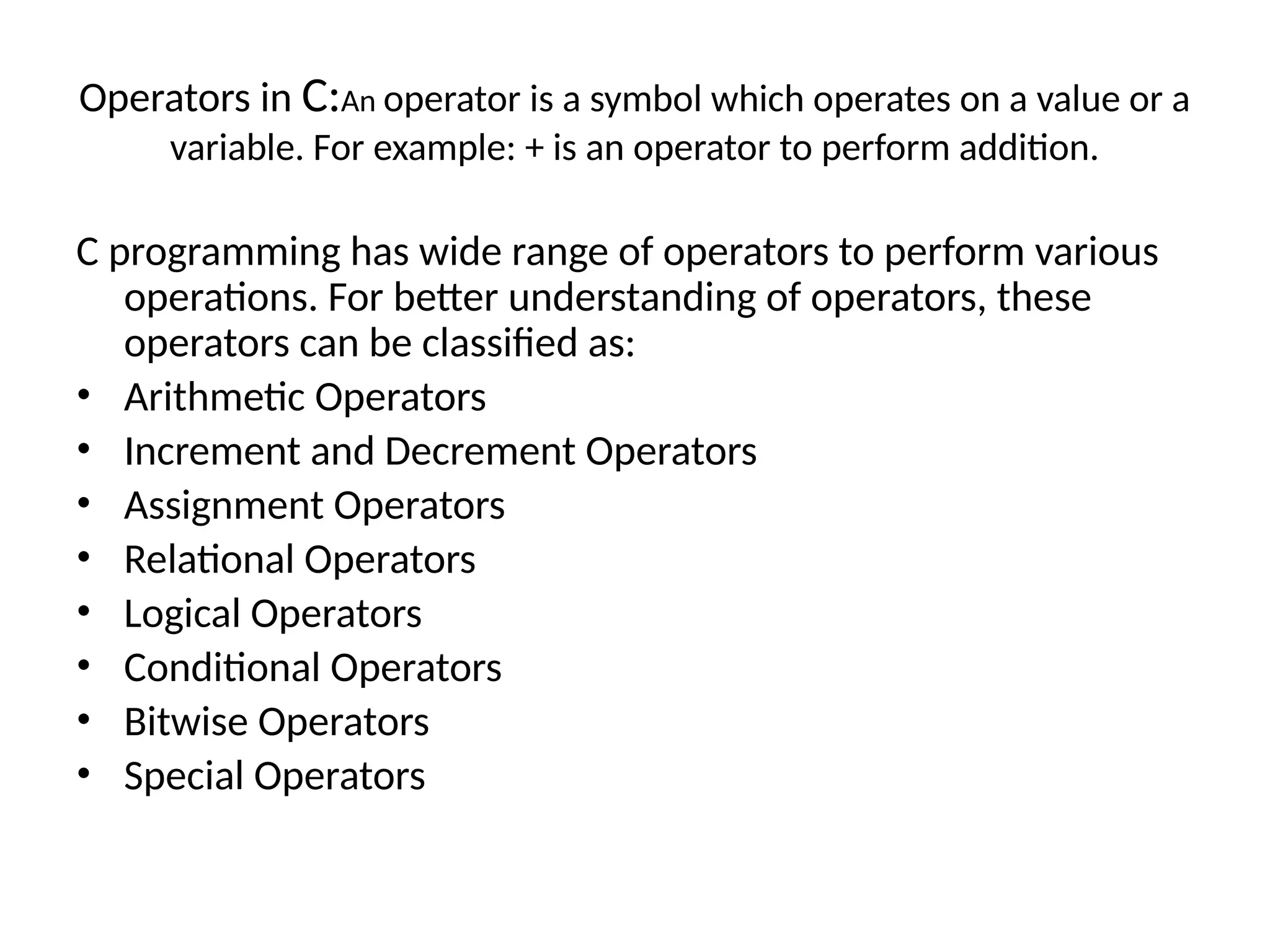 Operators in C:An operator is a symbol which operates on a value or a
variable. For example: + is an operator to perform addition.
C programming has wide range of operators to perform various
operations. For better understanding of operators, these
operators can be classified as:
• Arithmetic Operators
• Increment and Decrement Operators
• Assignment Operators
• Relational Operators
• Logical Operators
• Conditional Operators
• Bitwise Operators
• Special Operators
 