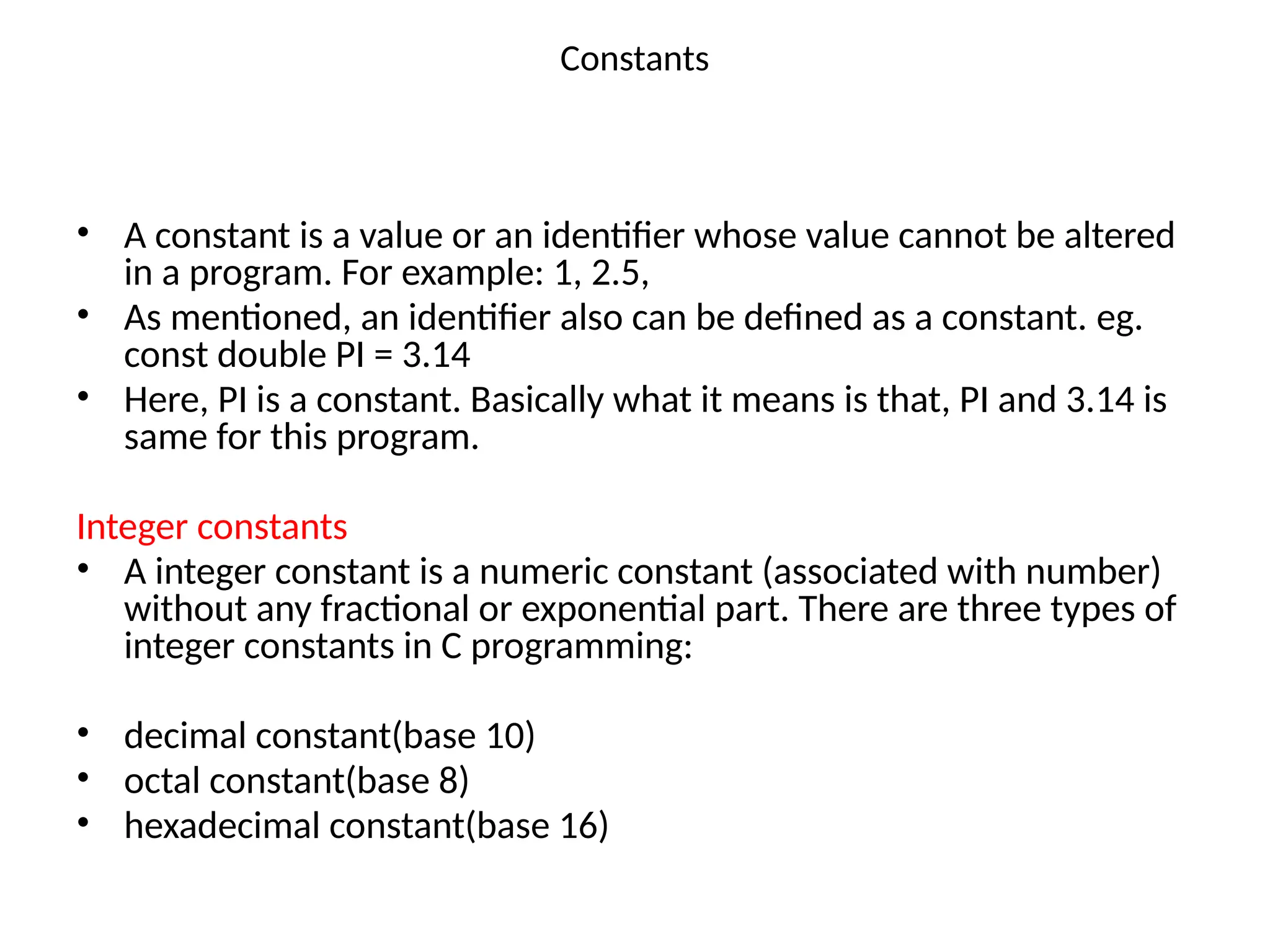 Constants
• A constant is a value or an identifier whose value cannot be altered
in a program. For example: 1, 2.5,
• As mentioned, an identifier also can be defined as a constant. eg.
const double PI = 3.14
• Here, PI is a constant. Basically what it means is that, PI and 3.14 is
same for this program.
Integer constants
• A integer constant is a numeric constant (associated with number)
without any fractional or exponential part. There are three types of
integer constants in C programming:
• decimal constant(base 10)
• octal constant(base 8)
• hexadecimal constant(base 16)
 