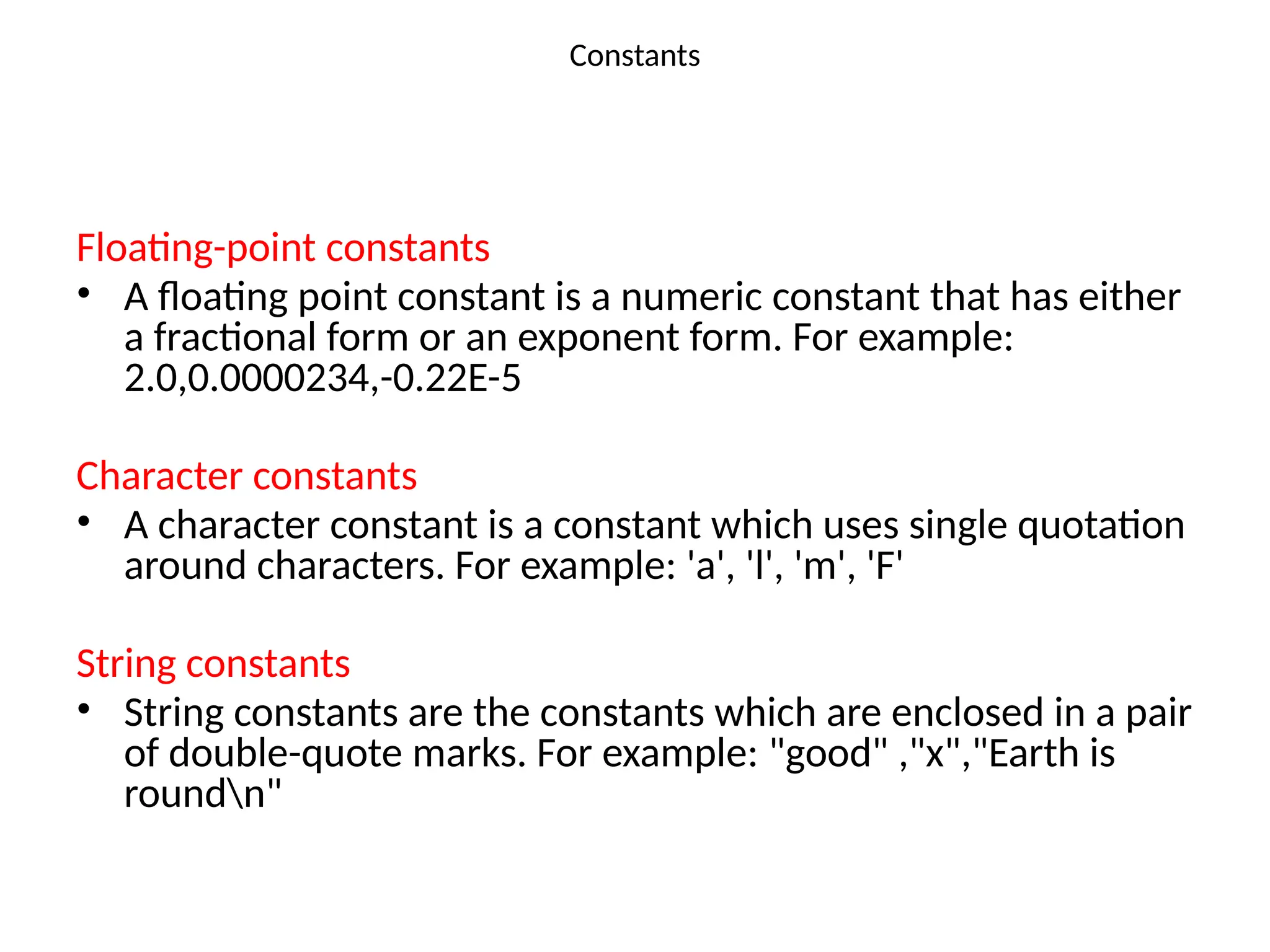 Constants
Floating-point constants
• A floating point constant is a numeric constant that has either
a fractional form or an exponent form. For example:
2.0,0.0000234,-0.22E-5
Character constants
• A character constant is a constant which uses single quotation
around characters. For example: 'a', 'l', 'm', 'F'
String constants
• String constants are the constants which are enclosed in a pair
of double-quote marks. For example: "good" ,"x","Earth is
roundn"
 