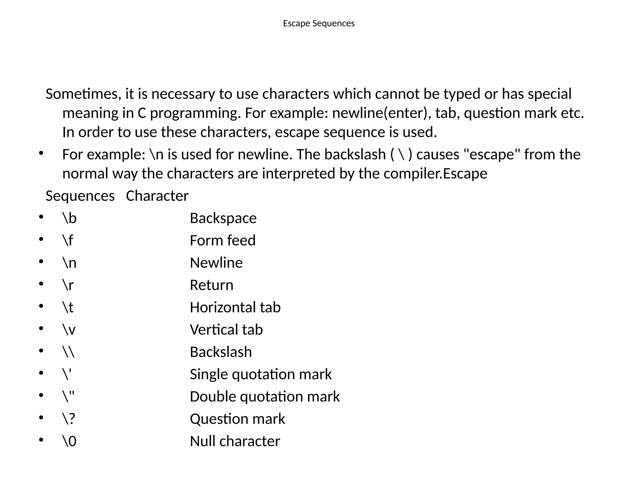 Escape Sequences
Sometimes, it is necessary to use characters which cannot be typed or has special
meaning in C programming. For example: newline(enter), tab, question mark etc.
In order to use these characters, escape sequence is used.
• For example: n is used for newline. The backslash (  ) causes "escape" from the
normal way the characters are interpreted by the compiler.Escape
Sequences Character
• b Backspace
• f Form feed
• n Newline
• r Return
• t Horizontal tab
• v Vertical tab
•  Backslash
• ' Single quotation mark
• " Double quotation mark
• ? Question mark
• 0 Null character
 