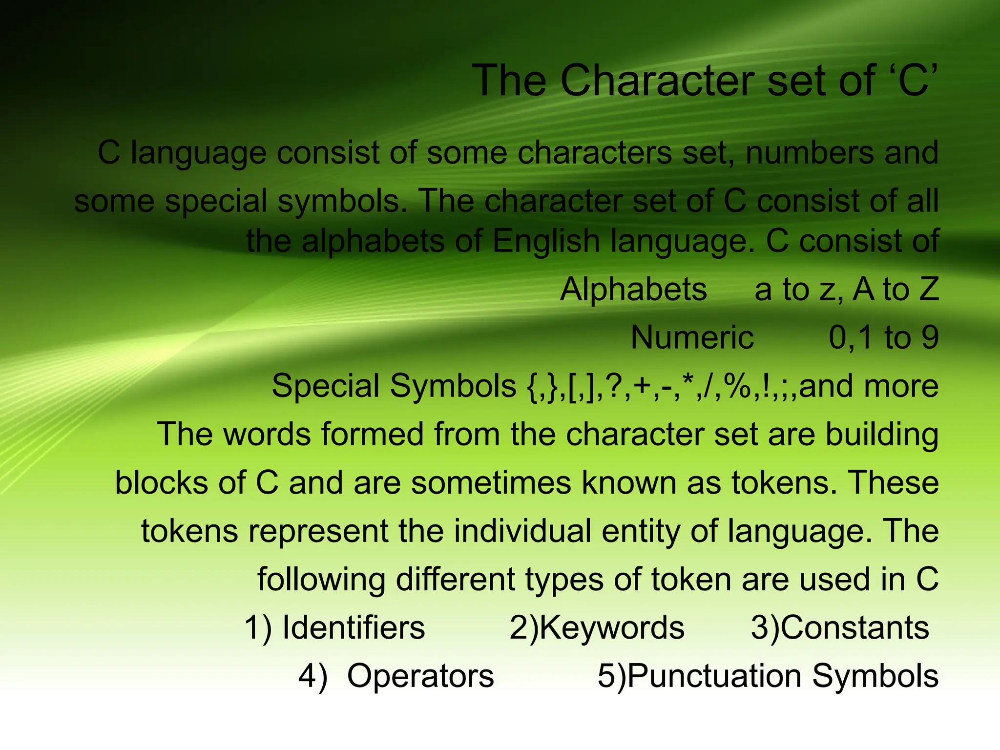 The Character set of ‘C’ C language consist of some characters set, numbers and some special symbols. The character set of C consist of all the alphabets of English language. C consist of Alphabets a to z, A to Z Numeric 0,1 to 9 Special Symbols {,},[,],?,+,-,*,/,%,!,;,and more The words formed from the character set are building blocks of C and are sometimes known as tokens. These tokens represent the individual entity of language. The following different types of token are used in C 1) Identifiers 2)Keywords 3)Constants 4) Operators 5)Punctuation Symbols 