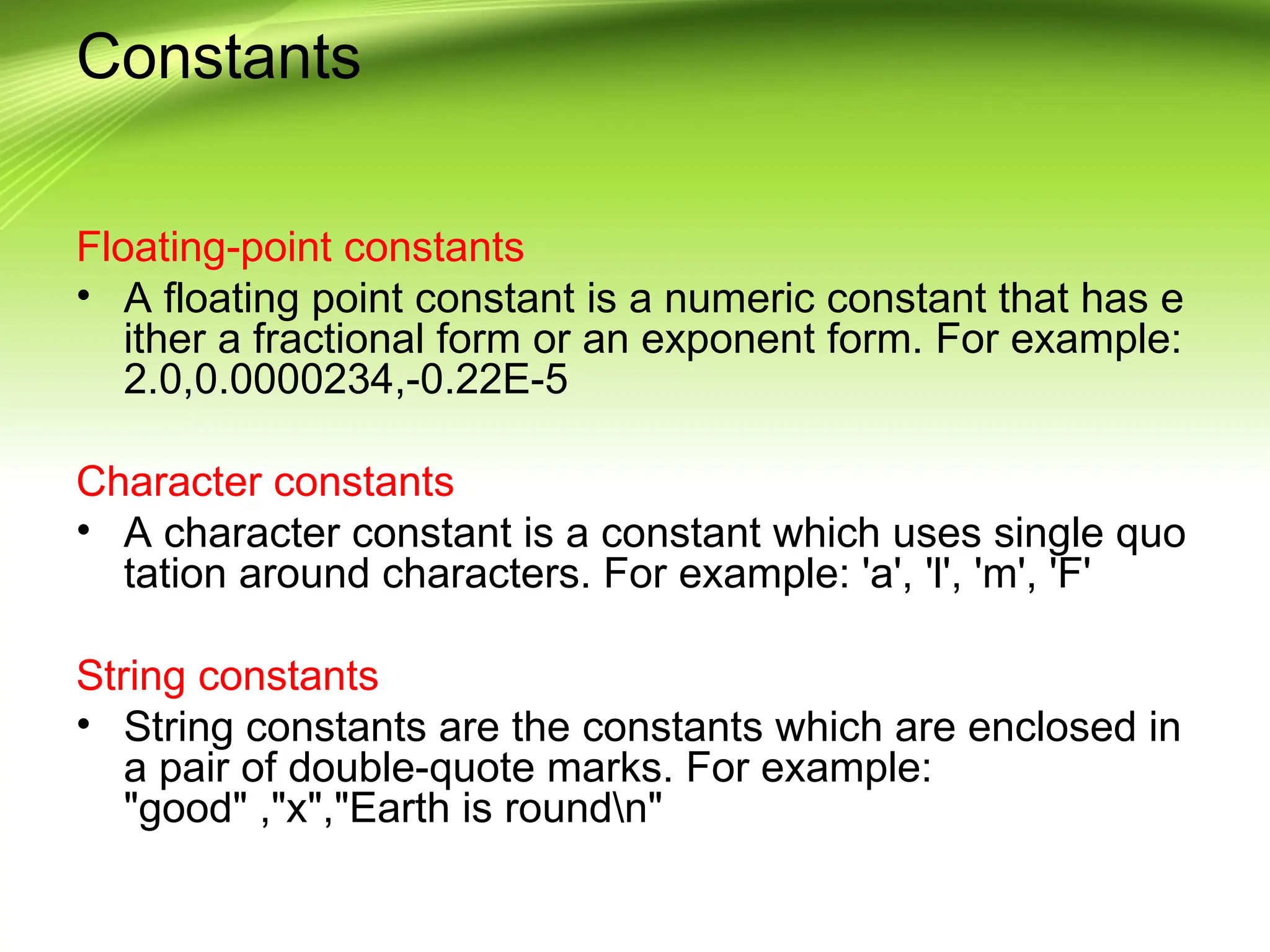 Constants Floating-point constants • A floating point constant is a numeric constant that has e ither a fractional form or an exponent form. For example: 2.0,0.0000234,-0.22E-5 Character constants • A character constant is a constant which uses single quo tation around characters. For example: 'a', 'l', 'm', 'F' String constants • String constants are the constants which are enclosed in a pair of double-quote marks. For example: "good" ,"x","Earth is roundn" 