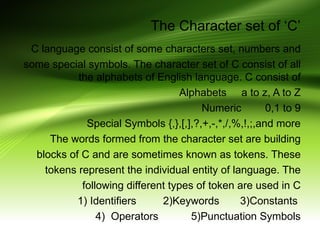 The Character set of ‘C’
C language consist of some characters set, numbers and
some special symbols. The character set of C consist of all
the alphabets of English language. C consist of
Alphabets a to z, A to Z
Numeric 0,1 to 9
Special Symbols {,},[,],?,+,-,*,/,%,!,;,and more
The words formed from the character set are building
blocks of C and are sometimes known as tokens. These
tokens represent the individual entity of language. The
following different types of token are used in C
1) Identifiers 2)Keywords 3)Constants
4) Operators 5)Punctuation Symbols
 