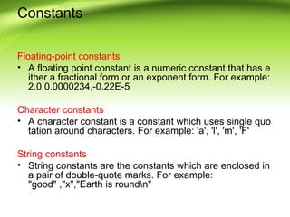 Constants
Floating-point constants
• A floating point constant is a numeric constant that has e
ither a fractional form or an exponent form. For example:
2.0,0.0000234,-0.22E-5
Character constants
• A character constant is a constant which uses single quo
tation around characters. For example: 'a', 'l', 'm', 'F'
String constants
• String constants are the constants which are enclosed in
a pair of double-quote marks. For example:
"good" ,"x","Earth is roundn"
 