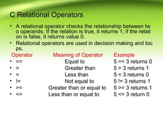 C Relational Operators
• A relational operator checks the relationship between tw
o operands. If the relation is true, it returns 1; if the relati
on is false, it returns value 0.
• Relational operators are used in decision making and loo
ps.
Operator Meaning of Operator Example
• == Equal to 5 == 3 returns 0
• > Greater than 5 > 3 returns 1
• < Less than 5 < 3 returns 0
• != Not equal to 5 != 3 returns 1
• >= Greater than or equal to 5 >= 3 returns 1
• <= Less than or equal to 5 <= 3 return 0
 
