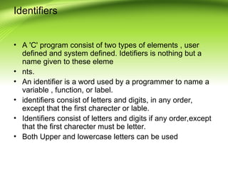 Identifiers
• A 'C' program consist of two types of elements , user
defined and system defined. Idetifiers is nothing but a
name given to these eleme
• nts.
• An identifier is a word used by a programmer to name a
variable , function, or label.
• identifiers consist of letters and digits, in any order,
except that the first charecter or lable.
• Identifiers consist of letters and digits if any order,except
that the first charecter must be letter.
• Both Upper and lowercase letters can be used
 