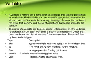 Variables
• A variable is nothing but a name given to a storage area that our programs c
an manipulate. Each variable in C has a specific type, which determines the
size and layout of the variable's memory; the range of values that can be sto
red within that memory; and the set of operations that can be applied to the
variable.
• The name of a variable can be composed of letters, digits, and the undersco
re character. It must begin with either a letter or an underscore. Upper and l
owercase letters are distinct because C is case-sensitive. There are followi
ng basic variable types −
Type Description
• char Typically a single octet(one byte). This is an integer type.
• int The most natural size of integer for the machine.
• float A single-precision floating point value.
• double A double-precision floating point value.
• void Represents the absence of type.
 