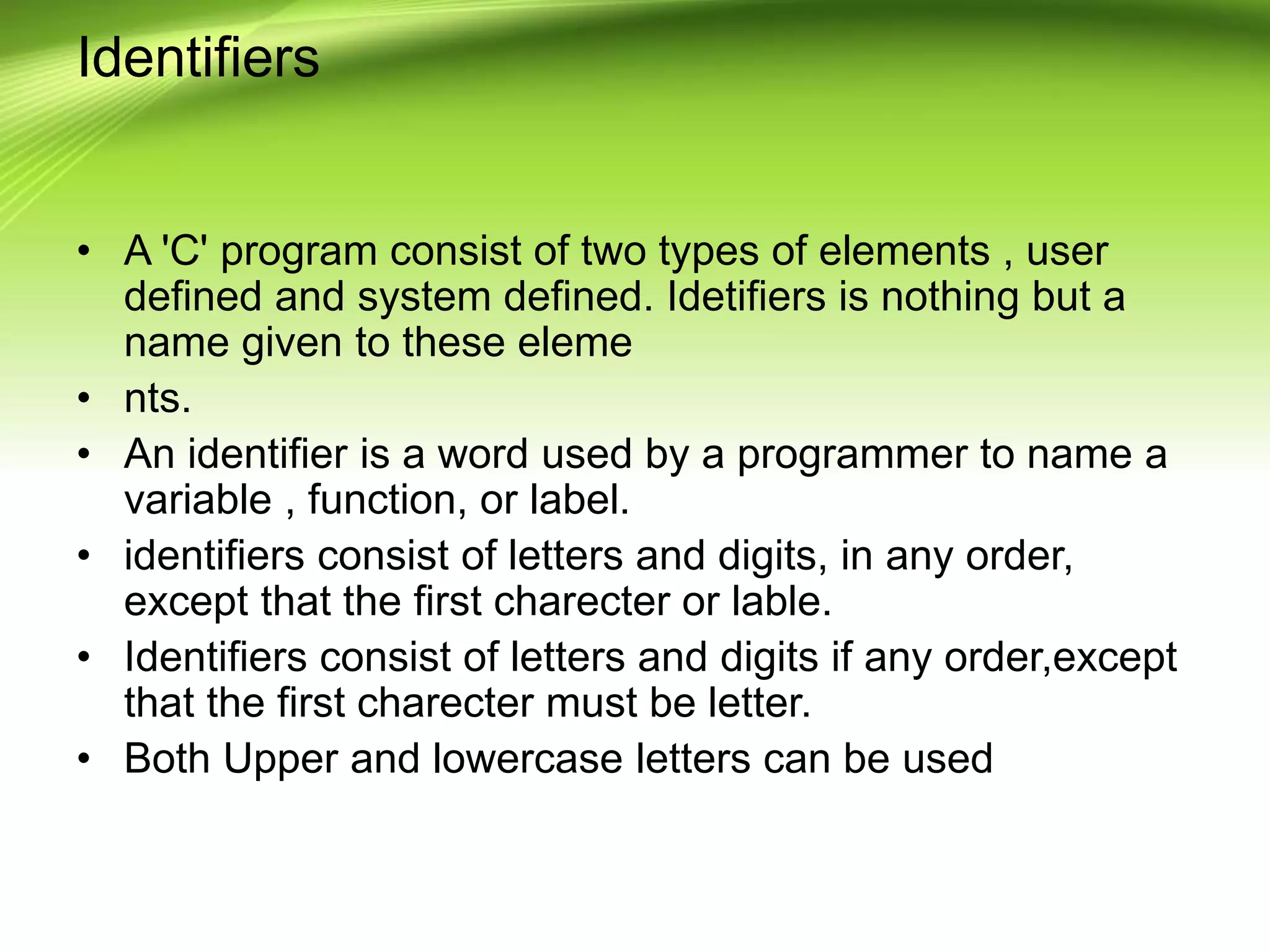Identifiers • A 'C' program consist of two types of elements , user defined and system defined. Idetifiers is nothing but a name given to these eleme • nts. • An identifier is a word used by a programmer to name a variable , function, or label. • identifiers consist of letters and digits, in any order, except that the first charecter or lable. • Identifiers consist of letters and digits if any order,except that the first charecter must be letter. • Both Upper and lowercase letters can be used 