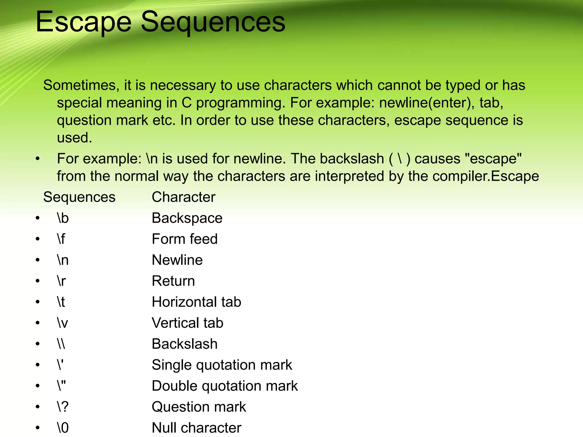 Escape Sequences Sometimes, it is necessary to use characters which cannot be typed or has special meaning in C programming. For example: newline(enter), tab, question mark etc. In order to use these characters, escape sequence is used. • For example: n is used for newline. The backslash ( ) causes "escape" from the normal way the characters are interpreted by the compiler.Escape Sequences Character • b Backspace • f Form feed • n Newline • r Return • t Horizontal tab • v Vertical tab • Backslash • ' Single quotation mark • " Double quotation mark • ? Question mark • 0 Null character 