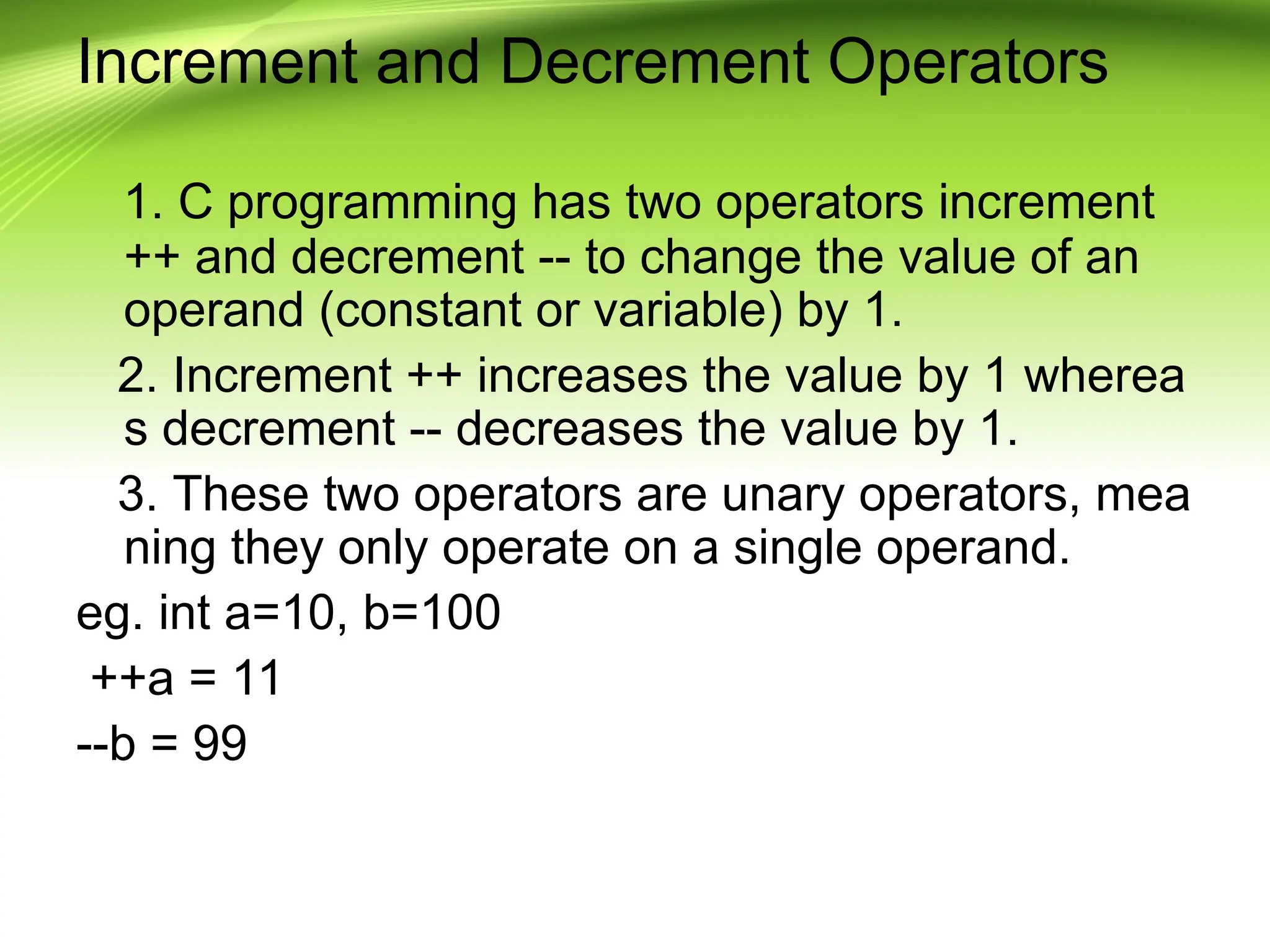 Increment and Decrement Operators
1. C programming has two operators increment
++ and decrement -- to change the value of an
operand (constant or variable) by 1.
2. Increment ++ increases the value by 1 wherea
s decrement -- decreases the value by 1.
3. These two operators are unary operators, mea
ning they only operate on a single operand.
eg. int a=10, b=100
++a = 11
--b = 99
 