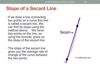 Slope of a Secant Line
• If we draw a line connecting
two points on a curve this line
is called a secant line. We
can find its slope using the
method above, . We have
two points on the line, so
using the formula, gives us
the slope of the secant line.
• The slope of the secant line
gives you the average rate of
change of the curve between
the two points.
WHAT IS CALCULUS: DR. A K TIWARI 16
 
