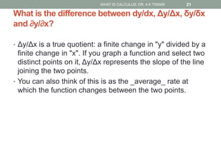 What is the difference between dy/dx, Δy/Δx, δy/δx
and ∂y/∂x?
• Δy/Δx is a true quotient: a finite change in "y" divided by a
finite change in "x". If you graph a function and select two
distinct points on it, Δy/Δx represents the slope of the line
joining the two points.
• You can also think of this is as the _average_ rate at
which the function changes between the two points.
WHAT IS CALCULUS: DR. A K TIWARI 21
 