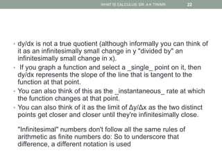 • dy/dx is not a true quotient (although informally you can think of
it as an infinitesimally small change in y "divided by" an
infinitesimally small change in x).
• If you graph a function and select a _single_ point on it, then
dy/dx represents the slope of the line that is tangent to the
function at that point.
• You can also think of this as the _instantaneous_ rate at which
the function changes at that point.
• You can also think of it as the limit of Δy/Δx as the two distinct
points get closer and closer until they're infinitesimally close.
"Infinitesimal" numbers don't follow all the same rules of
arithmetic as finite numbers do: So to underscore that
difference, a different notation is used
WHAT IS CALCULUS: DR. A K TIWARI 22
 
