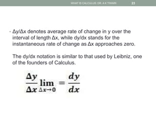 • Δy/Δx denotes average rate of change in y over the
interval of length Δx, while dy/dx stands for the
instantaneous rate of change as Δx approaches zero.
The dy/dx notation is similar to that used by Leibniz, one
of the founders of Calculus.
WHAT IS CALCULUS: DR. A K TIWARI 23
 