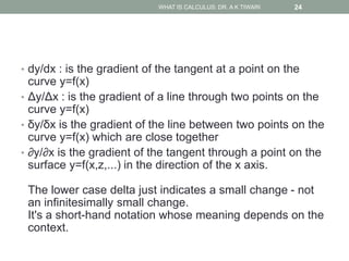 • dy/dx : is the gradient of the tangent at a point on the
curve y=f(x)
• Δy/Δx : is the gradient of a line through two points on the
curve y=f(x)
• δy/δx is the gradient of the line between two points on the
curve y=f(x) which are close together
• ∂y/∂x is the gradient of the tangent through a point on the
surface y=f(x,z,...) in the direction of the x axis.
The lower case delta just indicates a small change - not
an infinitesimally small change.
It's a short-hand notation whose meaning depends on the
context.
WHAT IS CALCULUS: DR. A K TIWARI 24
 