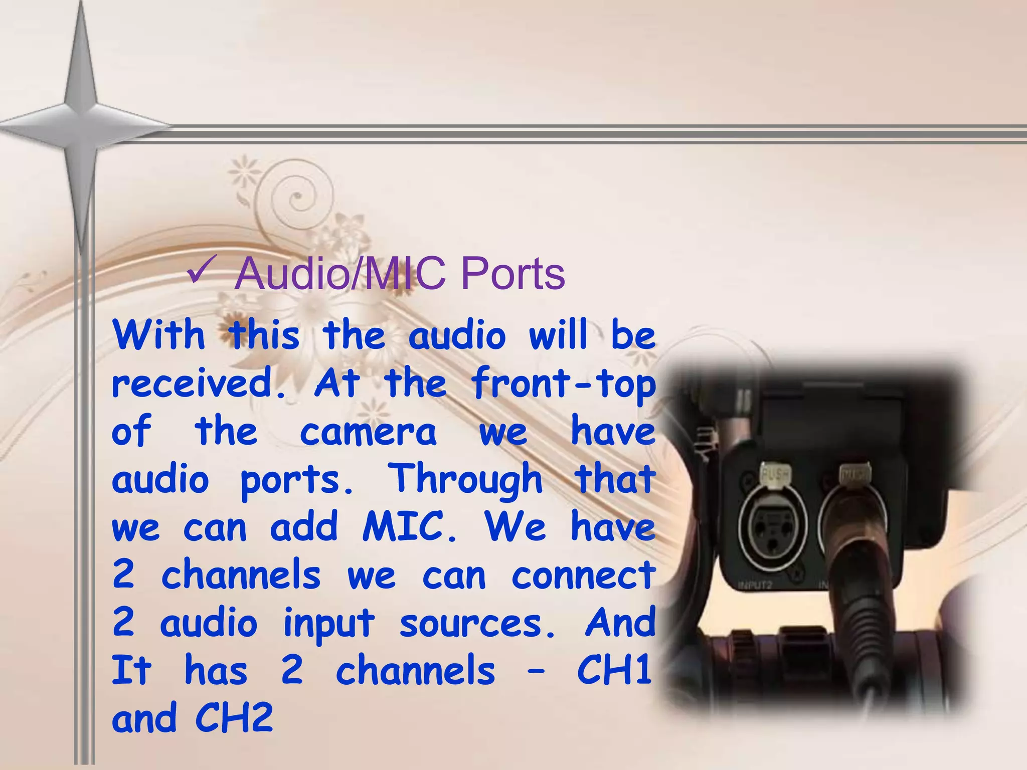  Audio/MIC Ports
With this the audio will be
received. At the front-top
of the camera we have
audio ports. Through that
we can add MIC. We have
2 channels we can connect
2 audio input sources. And
It has 2 channels – CH1
and CH2
 