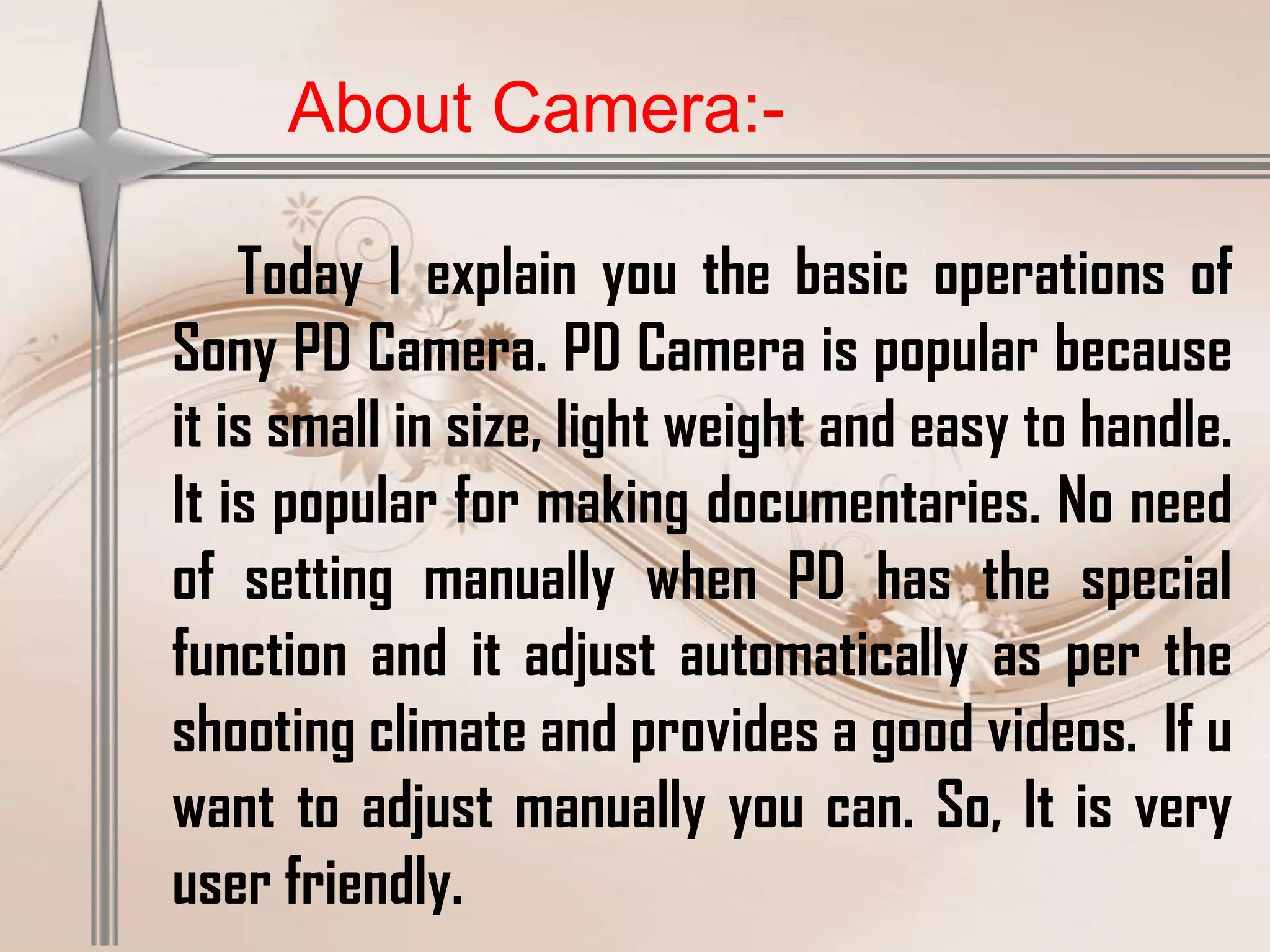 About Camera:-

    Today I explain you the basic operations of
Sony PD Camera. PD Camera is popular because
it is small in size, light weight and easy to handle.
It is popular for making documentaries. No need
of setting manually when PD has the special
function and it adjust automatically as per the
shooting climate and provides a good videos. If u
want to adjust manually you can. So, It is very
user friendly.
 