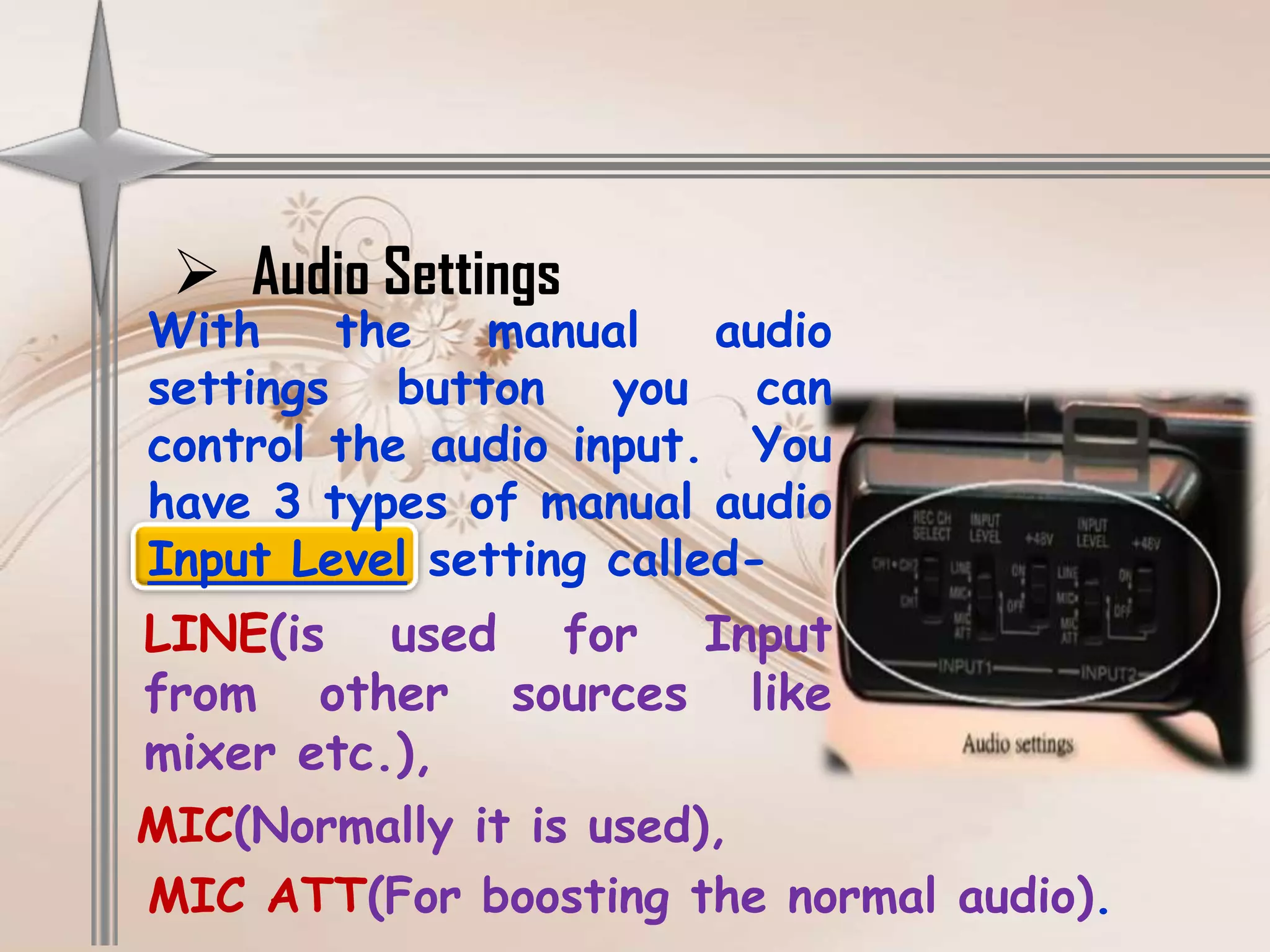  Audio Settings
With    the   manual     audio
settings button you can
control the audio input. You
have 3 types of manual audio
Input Level setting called-
LINE(is used for Input
from other sources like
mixer etc.),
MIC(Normally it is used),
MIC ATT(For boosting the normal audio).
 