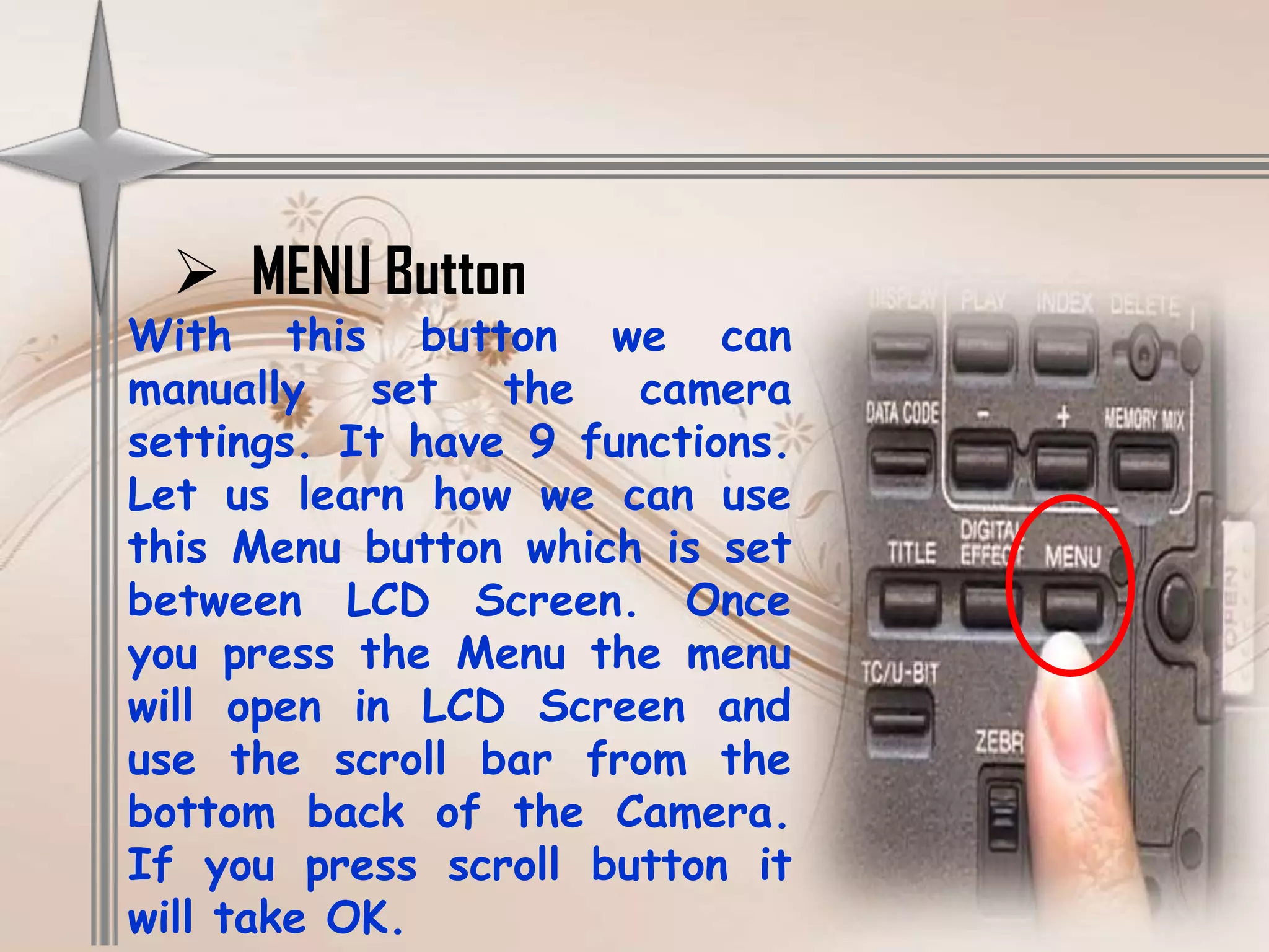  MENU Button
With this button we can
manually set the camera
settings. It have 9 functions.
Let us learn how we can use
this Menu button which is set
between LCD Screen. Once
you press the Menu the menu
will open in LCD Screen and
use the scroll bar from the
bottom back of the Camera.
If you press scroll button it
will take OK.
 