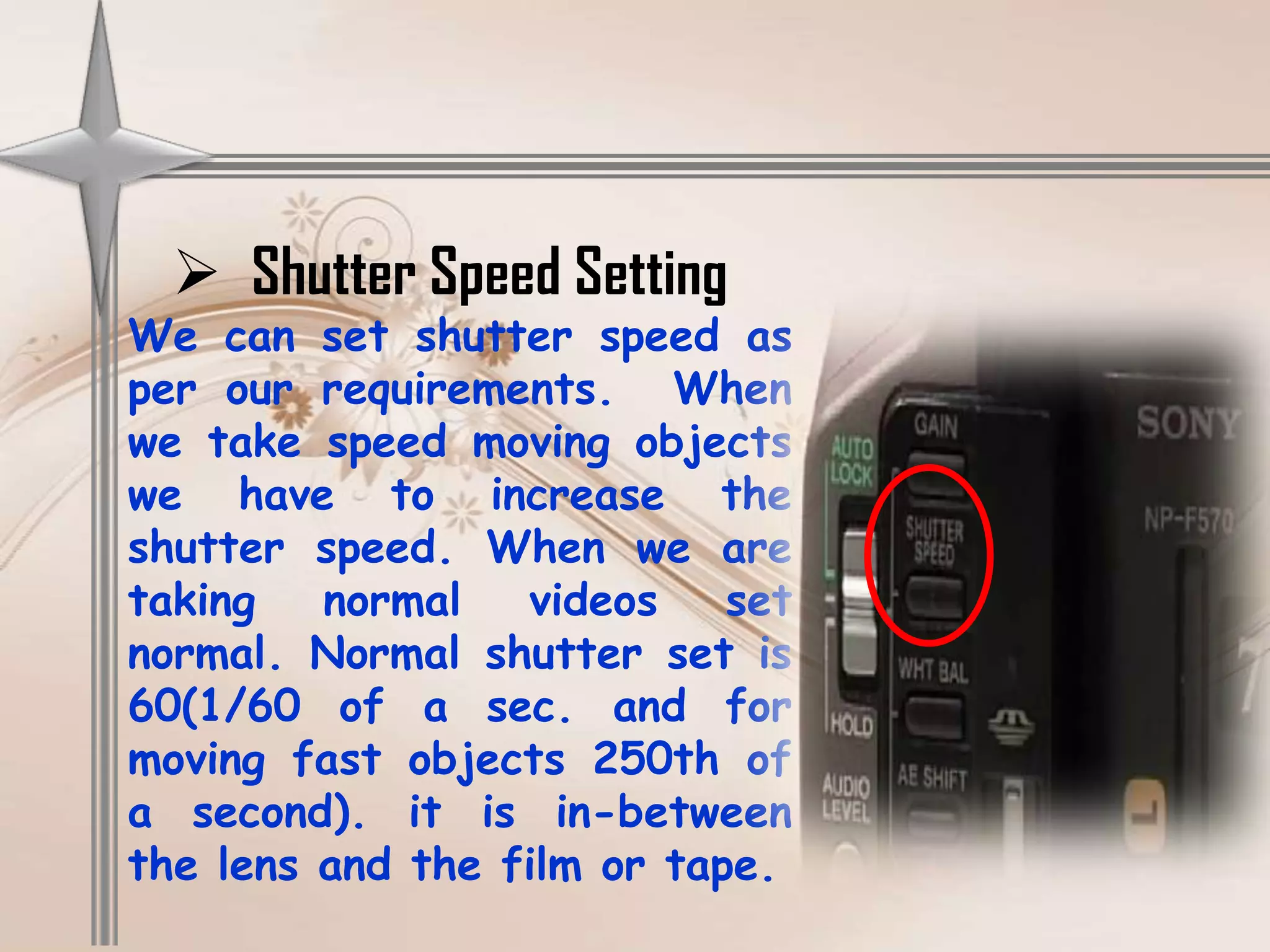  Shutter Speed Setting
We can set shutter speed as
per our requirements. When
we take speed moving objects
we have to increase the
shutter speed. When we are
taking   normal   videos    set
normal. Normal shutter set is
60(1/60 of a sec. and for
moving fast objects 250th of
a second). it is in-between
the lens and the film or tape.
 
