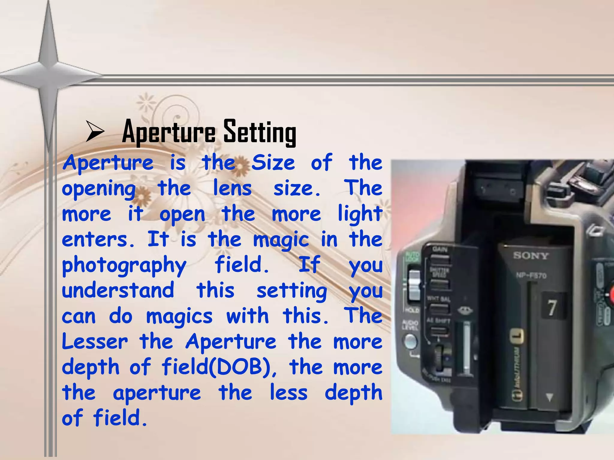  Aperture Setting
Aperture is the Size of the
opening the lens size. The
more it open the more light
enters. It is the magic in the
photography field. If you
understand this setting you
can do magics with this. The
Lesser the Aperture the more
depth of field(DOB), the more
the aperture the less depth
of field.
 