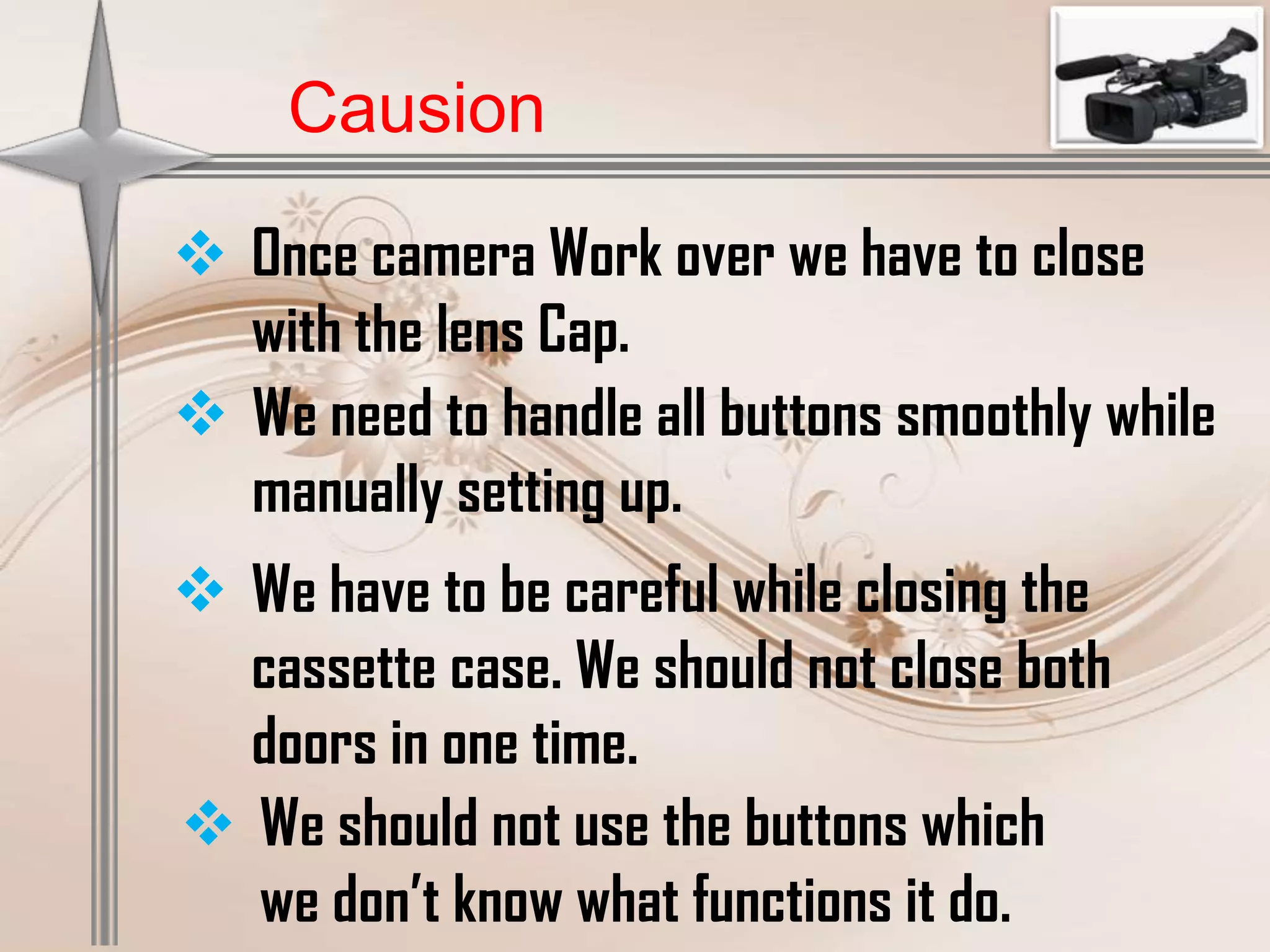 Causion

 Once camera Work over we have to close
  with the lens Cap.
 We need to handle all buttons smoothly while
  manually setting up.
 We have to be careful while closing the
  cassette case. We should not close both
  doors in one time.
 We should not use the buttons which
  we don’t know what functions it do.
 
