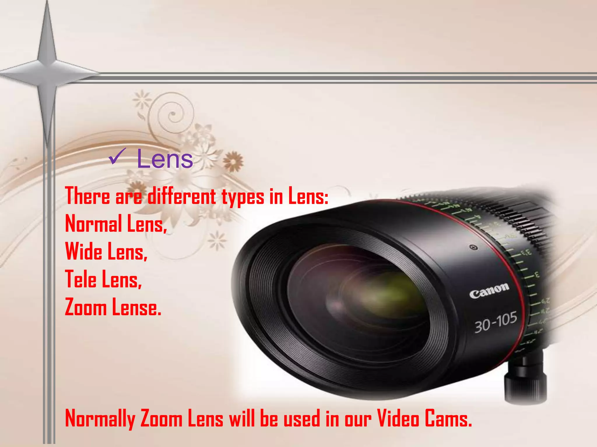  Lens
There are different types in Lens:
Normal Lens,
Wide Lens,
Tele Lens,
Zoom Lense.



Normally Zoom Lens will be used in our Video Cams.
 