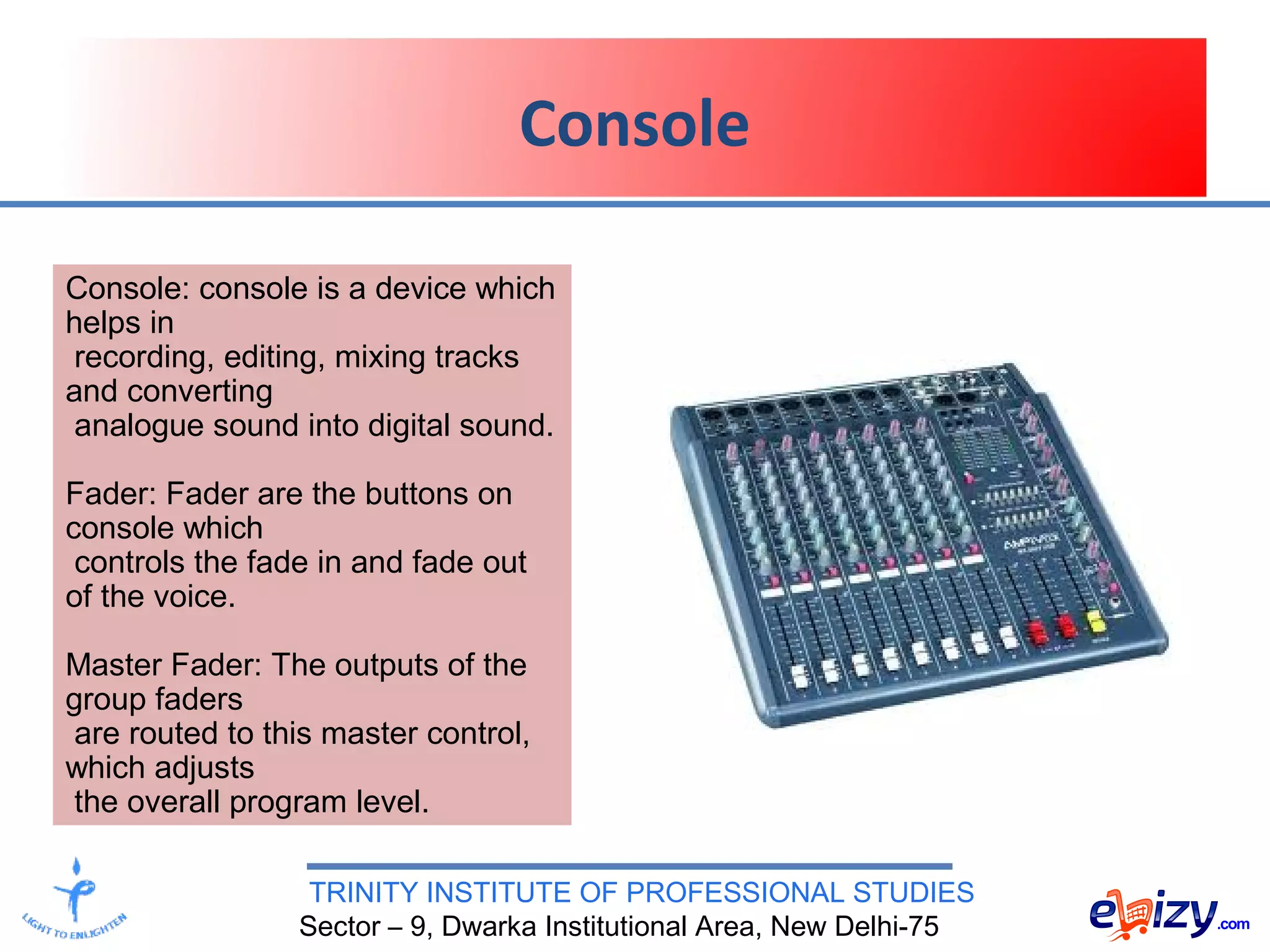 TRINITY INSTITUTE OF PROFESSIONAL STUDIES
Sector – 9, Dwarka Institutional Area, New Delhi-75
Console
Console: console is a device which
helps in
recording, editing, mixing tracks
and converting
analogue sound into digital sound.
Fader: Fader are the buttons on
console which
controls the fade in and fade out
of the voice.
Master Fader: The outputs of the
group faders
are routed to this master control,
which adjusts
the overall program level.
 