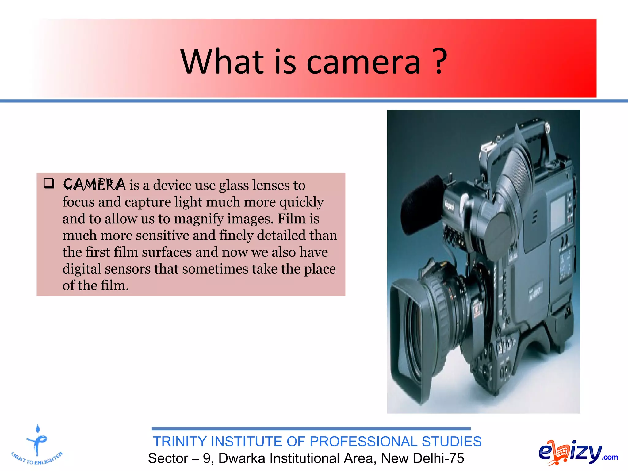 TRINITY INSTITUTE OF PROFESSIONAL STUDIES
Sector – 9, Dwarka Institutional Area, New Delhi-75
What is camera ?
 CAMERA is a device use glass lenses to
focus and capture light much more quickly
and to allow us to magnify images. Film is
much more sensitive and finely detailed than
the first film surfaces and now we also have
digital sensors that sometimes take the place
of the film.
 