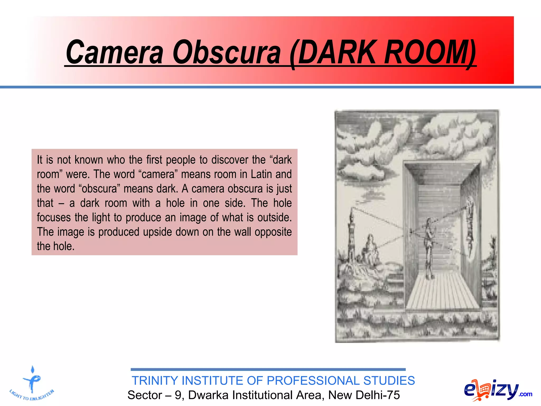 TRINITY INSTITUTE OF PROFESSIONAL STUDIES
Sector – 9, Dwarka Institutional Area, New Delhi-75
Camera Obscura (DARK ROOM)
It is not known who the first people to discover the “dark
room” were. The word “camera” means room in Latin and
the word “obscura” means dark. A camera obscura is just
that – a dark room with a hole in one side. The hole
focuses the light to produce an image of what is outside.
The image is produced upside down on the wall opposite
the hole.
 