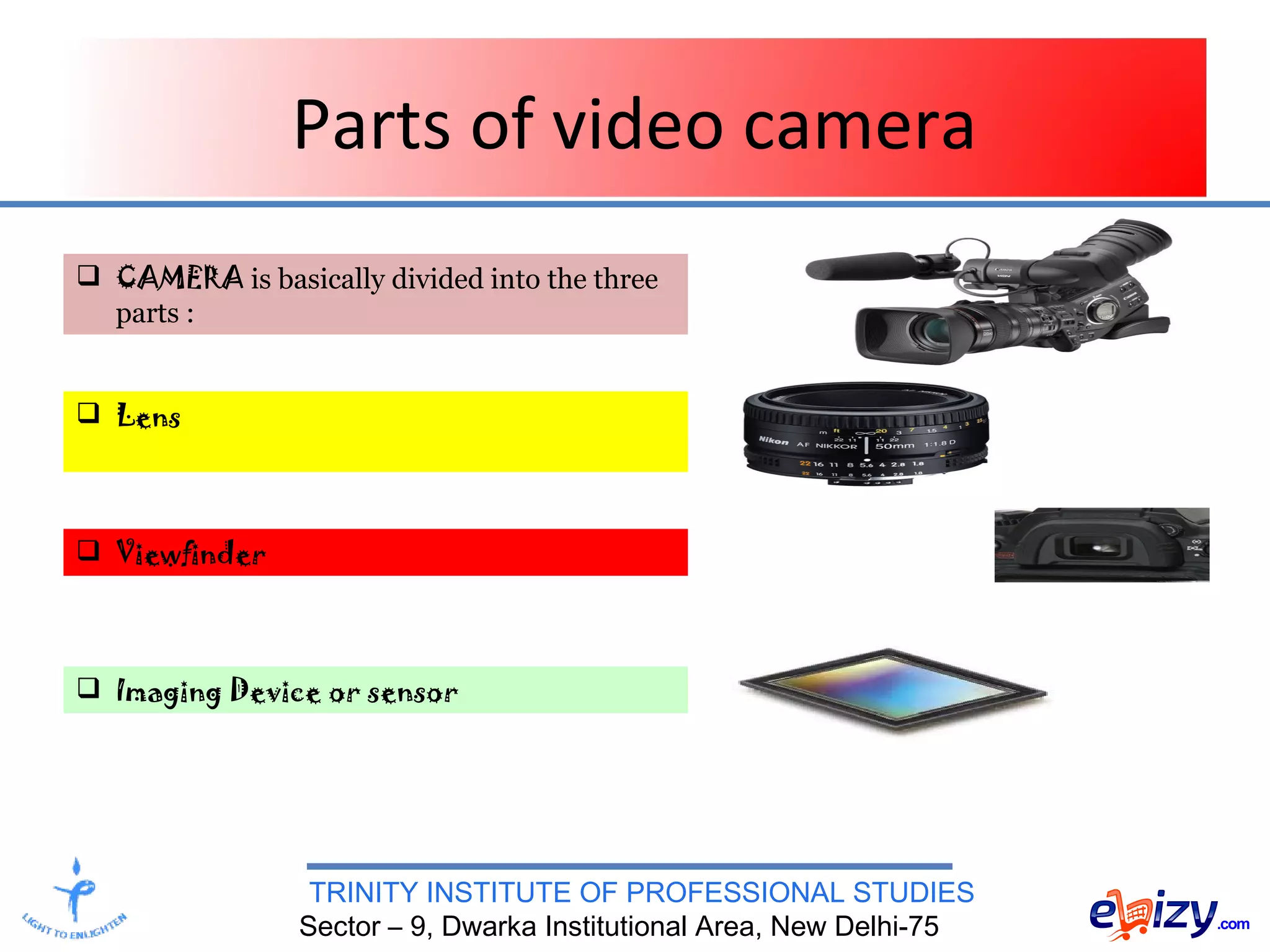 TRINITY INSTITUTE OF PROFESSIONAL STUDIES
Sector – 9, Dwarka Institutional Area, New Delhi-75
Parts of video camera
 CAMERA is basically divided into the three
parts :
 Lens
 Viewfinder
 Imaging Device or sensor
 
