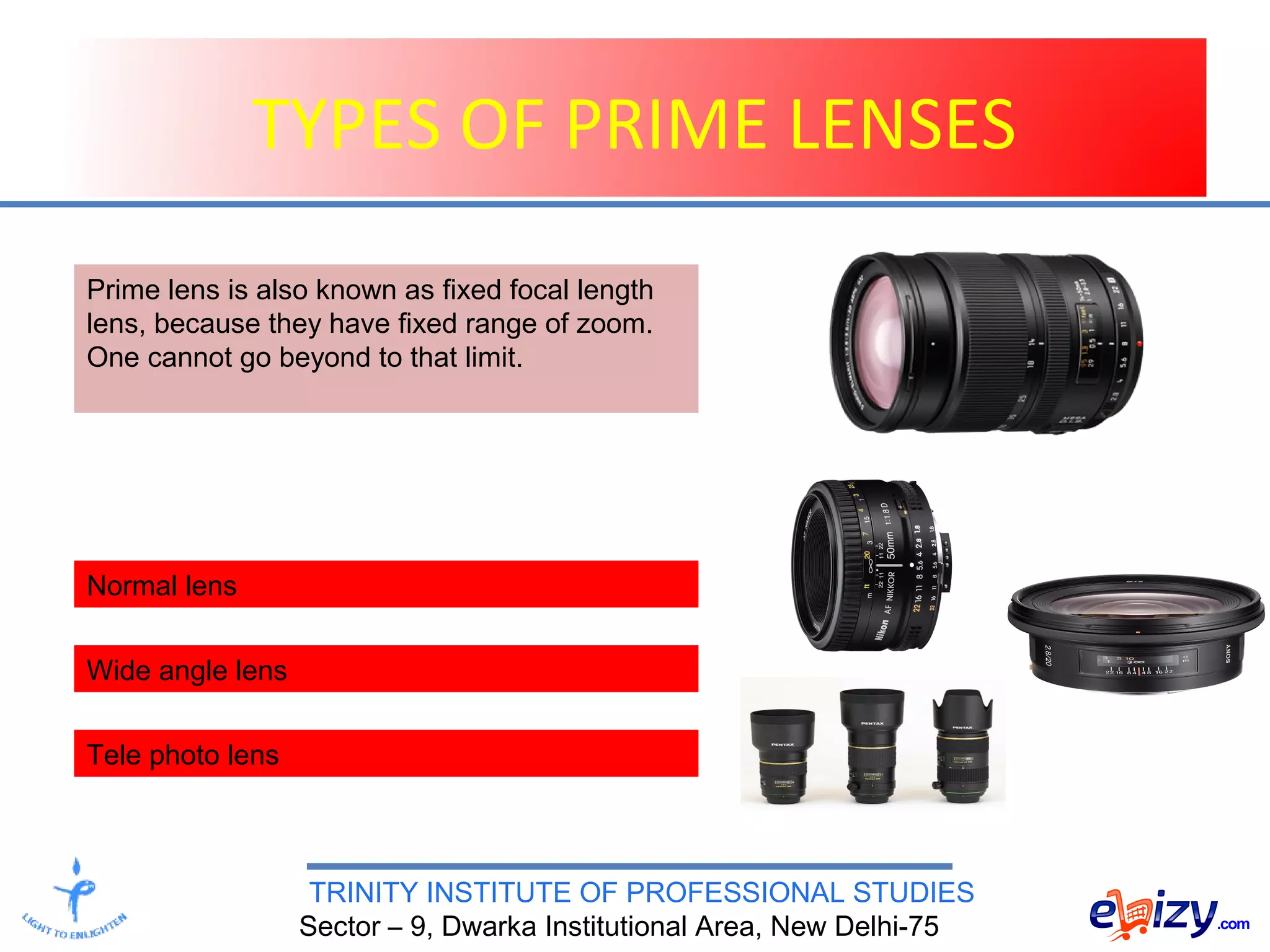 TRINITY INSTITUTE OF PROFESSIONAL STUDIES
Sector – 9, Dwarka Institutional Area, New Delhi-75
TYPES OF PRIME LENSES
Normal lens
Prime lens is also known as fixed focal length
lens, because they have fixed range of zoom.
One cannot go beyond to that limit.
Wide angle lens
Tele photo lens
 