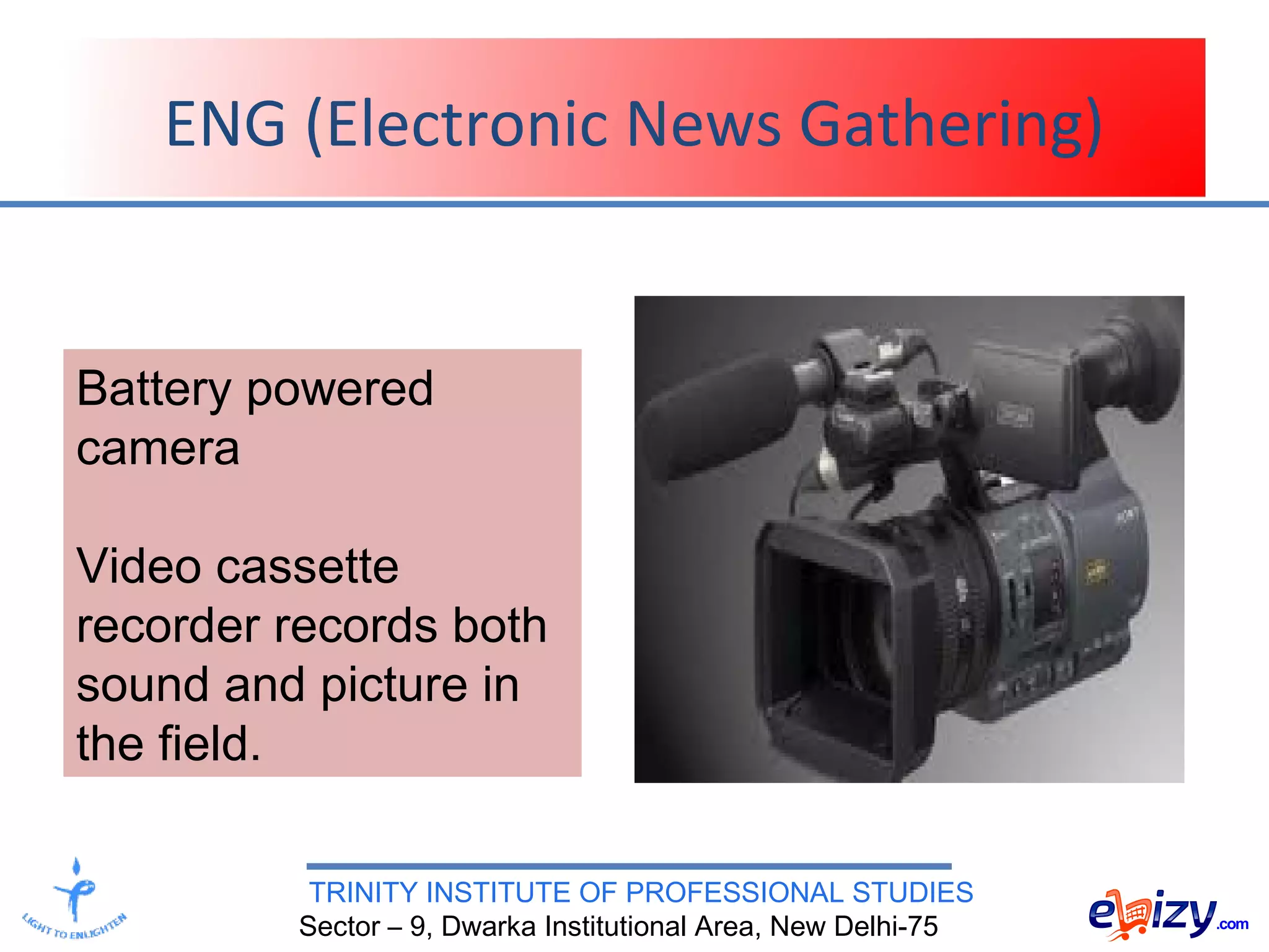 TRINITY INSTITUTE OF PROFESSIONAL STUDIES
Sector – 9, Dwarka Institutional Area, New Delhi-75
ENG (Electronic News Gathering)
Battery powered
camera
Video cassette
recorder records both
sound and picture in
the field.
 