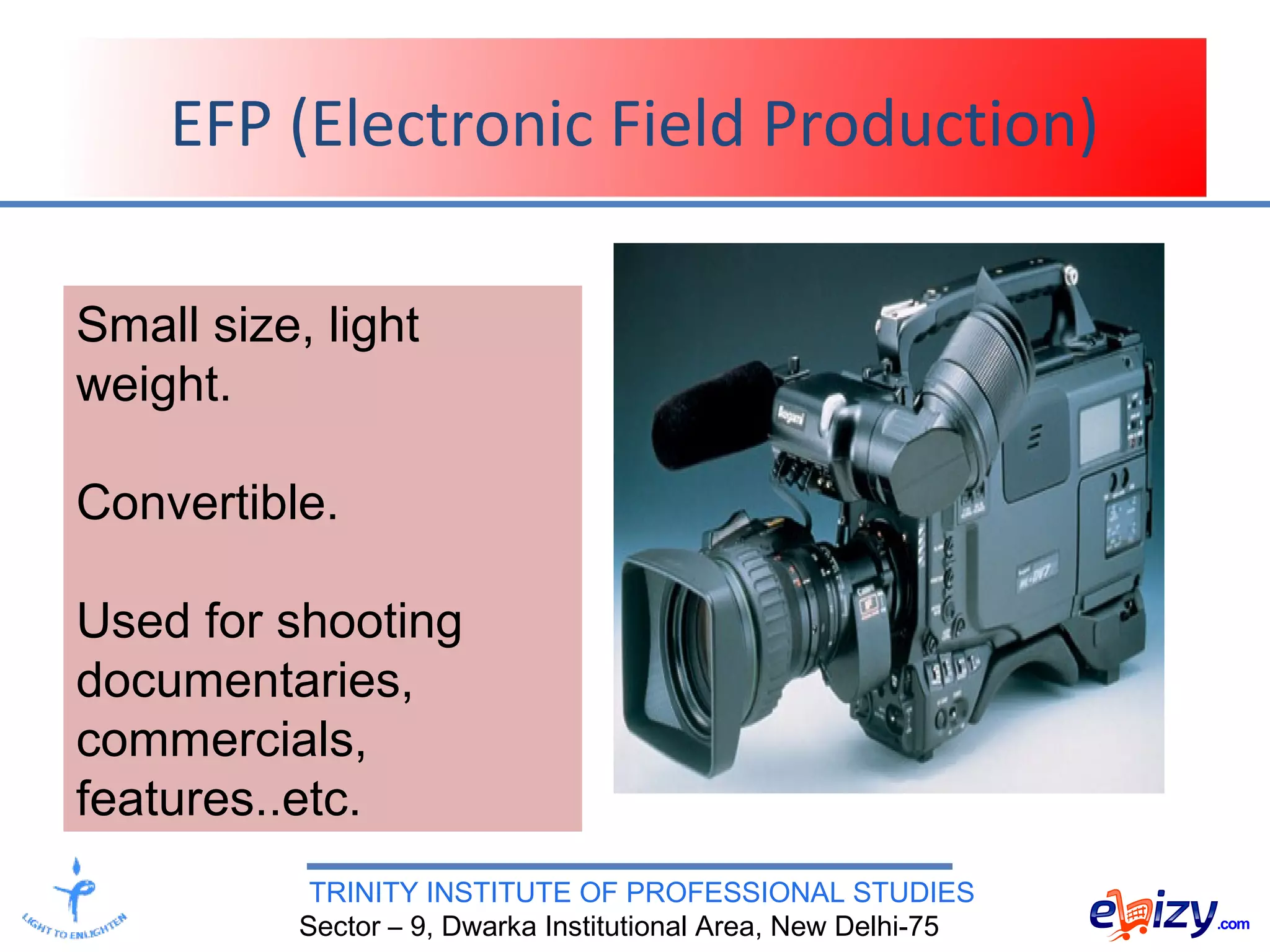 TRINITY INSTITUTE OF PROFESSIONAL STUDIES
Sector – 9, Dwarka Institutional Area, New Delhi-75
EFP (Electronic Field Production)
Small size, light
weight.
Convertible.
Used for shooting
documentaries,
commercials,
features..etc.
 