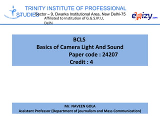 TRINITY INSTITUTE OF PROFESSIONAL
STUDIESSector – 9, Dwarka Institutional Area, New Delhi-75
Affiliated to Institution of G.G.S.IP.U,
Delhi
BCLS
Basics of Camera Light And Sound
Paper code : 24207
Credit : 4
Mr. NAVEEN GOLA
Assistant Professor (Department of journalism and Mass Communication)
 