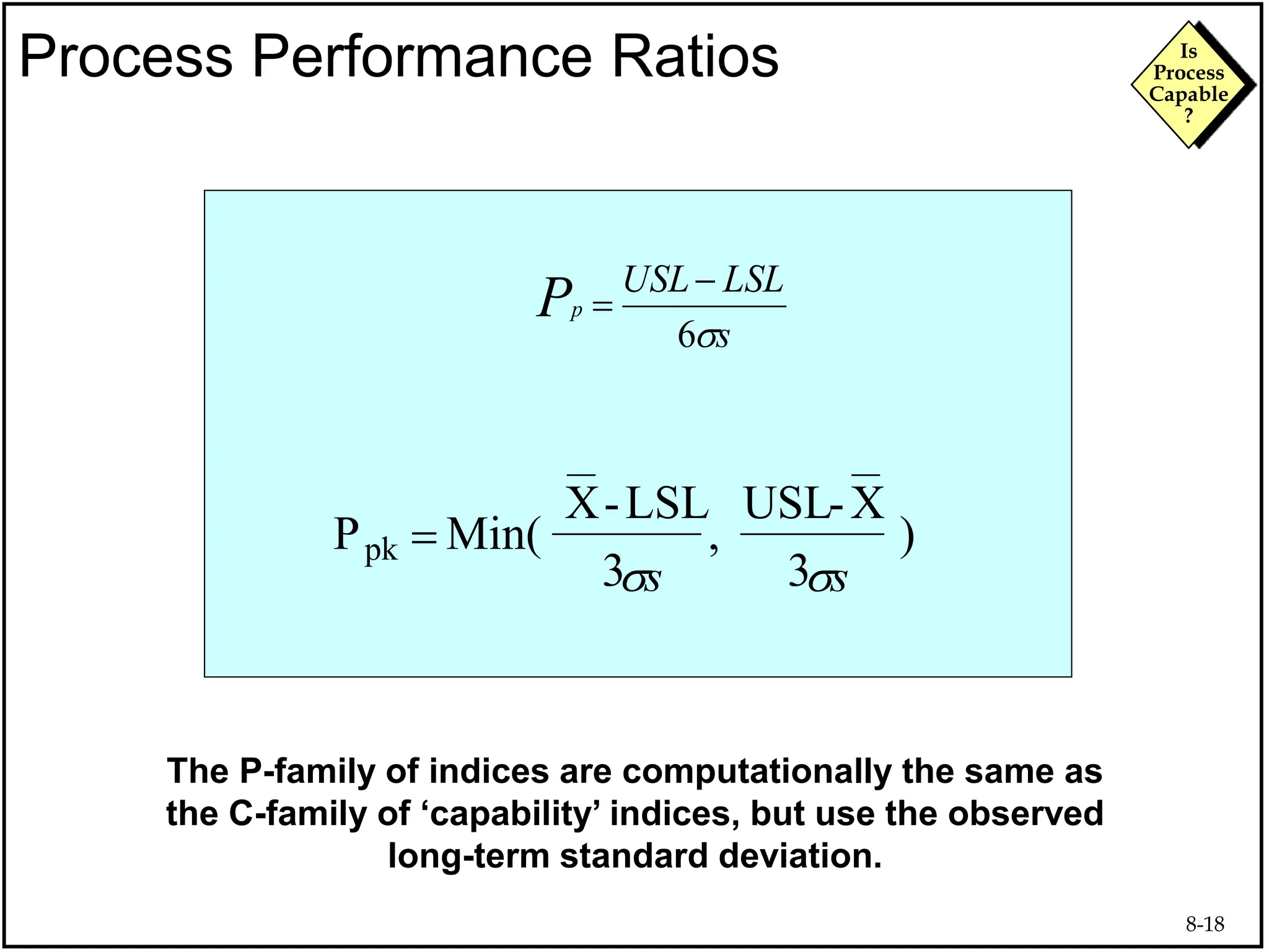 8-18
Is
Process
Capable
?
Process Performance Ratios
The P-family of indices are computationally the same as
the C-family of ‘capability’ indices, but use the observed
long-term standard deviation.
P Min(
X-LSL
3
USL-X
3
pk  , )
s
LSL
USL
p
P
s
6


s
s s
s
 
