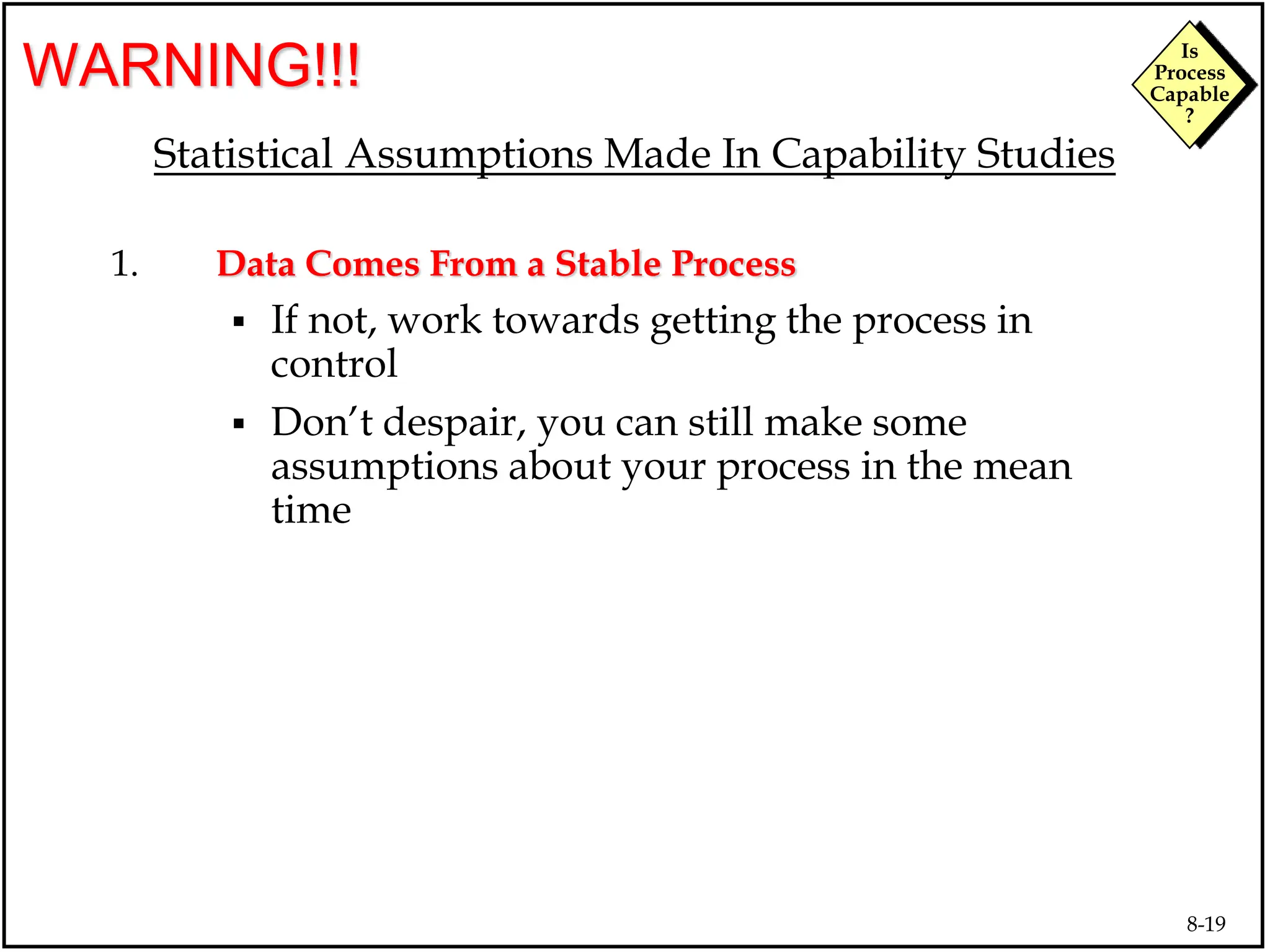 8-19
Is
Process
Capable
?
WARNING!!!
Statistical Assumptions Made In Capability Studies
1. Data Comes From a Stable Process
 If not, work towards getting the process in
control
 Don’t despair, you can still make some
assumptions about your process in the mean
time
 