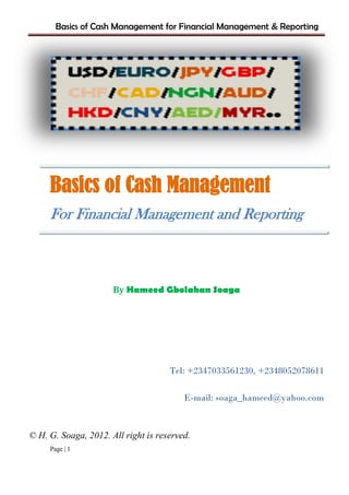 Basics of Cash Management for Financial Management & Reporting
Page | 1
Basics of Cash Management
For Financial Management and Reporting
By Hameed Gbolahan Soaga
Tel: +2347033561230, +2348052078611
E-mail: soaga_hameed@yahoo.com
© H. G. Soaga, 2012. All right is reserved.
 