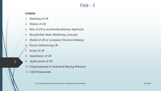 Unit – I
Content:
1. Meaning of CB
2. Nature of CB
3. Role of CB as an Interdisciplinary Approach
4. Recapitulate Basic Marketing Concepts
5. Model of CB or Consumer Decision Making
6. Factors Influencing CB
7. Scope of CB
8. Importance of CB
9. Applications of CB
10. Organizational or Industrial Buying Behavior
11. VALS Framework
9/22/2018By: Dr. Sandeep Solanki, Associate Professor, RNB Global University, Bikaner
1
 