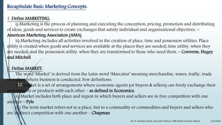 Recapitulate Basic Marketing Concepts:
1. Define MARKETING:
i) Marketing is the process of planning and executing the conception, pricing, promotion and distributing
of ideas, goods and services to create exchanges that satisfy individual and organizational objectives. –
American Marketing Association (AMA)
ii) Marketing includes all activities involved in the creation of place, time and possession utilities. Place
utility is created when goods and services are available at the places they are needed; time utility, when they
are needed; and the possession utility, when they are transformed to those who need them. – Converse, Hugey
and Mitchell
2. Define MARKET:
The word ‘Market’ is derived from the Latin word ‘Marcatus’ meaning merchandise, wares, traffic, trade
or a place where business is conducted. Few definitions:
i) A market is a set of arrangements where economic agents (or buyers & sellers) can freely exchange their
endowments or products with each other – as defined in Economics.
ii) Market includes both place and region in which buyers and sellers are in free competition with one
another – Pyle
iii) The term market refers not to a place, but to a commodity or commodities and buyers and sellers who
are in direct competition with one another – Chapman
9/22/2018By: Dr. Sandeep Solanki, Associate Professor, RNB Global University, Bikaner
10
 