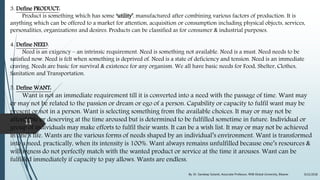 3. Define PRODUCT:
Product is something which has some ‘utility’, manufactured after combining various factors of production. It is
anything which can be offered to a market for attention, acquisition or consumption including physical objects, services,
personalities, organizations and desires. Products can be classified as for consumer & industrial purposes.
4. Define NEED:
Need is an exigency – an intrinsic requirement. Need is something not available. Need is a must. Need needs to be
satisfied now. Need is felt when something is deprived of. Need is a state of deficiency and tension. Need is an immediate
craving. Needs are basic for survival & existence for any organism. We all have basic needs for Food, Shelter, Clothes,
Sanitation and Transportation.
5. Define WANT:
Want is not an immediate requirement till it is converted into a need with the passage of time. Want may
or may not be related to the passion or dream or ego of a person. Capability or capacity to fulfil want may be
present or not in a person. Want is selecting something from the available choices. It may or may not be
affordable or deserving at the time aroused but is determined to be fulfilled sometime in future. Individual or
group of individuals may make efforts to fulfil their wants. It can be a wish list. It may or may not be achieved
in one’s life. Wants are the various forms of needs shaped by an individual’s environment. Want is transformed
into a need, practically, when its intensity is 100%. Want always remains unfulfilled because one’s resources &
willingness do not perfectly match with the wanted product or service at the time it arouses. Want can be
fulfilled immediately if capacity to pay allows. Wants are endless.
9/22/2018By: Dr. Sandeep Solanki, Associate Professor, RNB Global University, Bikaner
11
 