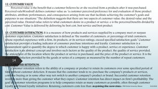 12. CUSTOMER VALUE
Perceived value is the benefit that a customer believes he or she received from a products after it was purchased.
Perceived valuWoodruff defines customer value as: ‘a customer perceived preference for and evaluation of those product
attributes, attribute performances, and consequences arising from use that facilitate achieving the customer’s goals and
purposes in use situations.’ The definition suggests that there are two aspects of customer value: the desired value and the
perceived value. Desired value refers to what customers desire in a product or service. e is the perceived benefits divided by
cost. Customer Value is delivered by delivering he best cost, best service and best product.
13. CUSTOMER SATISFACTION: It is a measure of how products and services supplied by a company meet or surpass
customer expectation. Customer satisfaction is defined as ‘the number of customers, or percentage of total customers,
whose reported experience with a firm, its products, or its services ratings, exceed specified satisfaction goals.’ Customer
satisfaction provides a leading indicator of consumer purchase intentions and loyalty. Customer satisfaction is a
measurement used to quantify the degree to which customer is happy with a product, service or experience. Customer
satisfaction is an abstract concept and involves such factors as the quality of the product, the quality of service provided,
the atmosphere of the location where the product or service is purchased, and the price of the product or service. It is the
degree of satisfaction provided by the goods or series of a company as measured by the number of repeat customers.
14. CUSTOMER RETENTION:
Customer retention refers to the ability of a company or product to retain its customers over some specified period of
time without customer defection. It means that the customer tends to re-purchase the company’s products or services,
continue buying or in some other way not switch to another company’s product or brand. Successful customer retention
involves more than giving the customer what they expect. Customer retention has direct impact on firm’s profitability. The
goal of customer retention programs is to help companies retain as many customers as possible, often through customer
loyalty and brand loyalty initiatives. Retaining customers costs less than acquiring the new ones. 9/22/2018By: Dr. Sandeep Solanki, Associate Professor, RNB Global University, Bikaner
14
 
