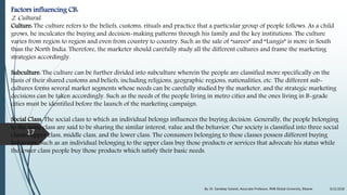 Factors influencing CB:
2. Cultural:
Culture: The culture refers to the beliefs, customs, rituals and practice that a particular group of people follows. As a child
grows, he inculcates the buying and decision-making patterns through his family and the key institutions. The culture
varies from region to region and even from country to country. Such as the sale of “sarees” and “Lungis” is more in South
than the North India. Therefore, the marketer should carefully study all the different cultures and frame the marketing
strategies accordingly.
Subculture: The culture can be further divided into subculture wherein the people are classified more specifically on the
basis of their shared customs and beliefs, including religions, geographic regions, nationalities, etc. The different sub-
cultures forms several market segments whose needs can be carefully studied by the marketer, and the strategic marketing
decisions can be taken accordingly. Such as the needs of the people living in metro cities and the ones living in B-grade
cities must be identified before the launch of the marketing campaign.
Social Class: The social class to which an individual belongs influences the buying decision. Generally, the people belonging
to the same class are said to be sharing the similar interest, value and the behavior. Our society is classified into three social
classes upper class, middle class, and the lower class. The consumers belonging to these classes possess different buying
behaviors. Such as an individual belonging to the upper class buy those products or services that advocate his status while
the lower class people buy those products which satisfy their basic needs.
9/22/2018By: Dr. Sandeep Solanki, Associate Professor, RNB Global University, Bikaner
17
 