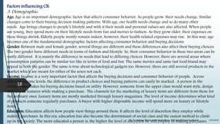 Factors influencing CB:
3. Demographic:
Age: Age is an important demographic factor that affects consumer behavior. As people grow, their needs change. Similar
changes come to their buying decision making patterns. With age, our health needs change and so do many other
needs. Age brings changes to people’s lifestyle and with it their needs and personal values are also affected. When people
are young, they spend more on their lifestyle needs from fun and movies to fashion. As they grow older, their expenses on
these things shrink. Elderly people mostly remain indoor, however, their health related expenses may rise. In this way, age
becomes one of the fundamental demographic factors affecting consumer behavior and buying decisions.
Gender: Between male and female gender, several things are different and these differences also affect their buying choices.
The two gender have different needs in terms of fashion and lifestyle. So, their consumer behavior in these two areas can be
vastly different. It is mainly the difference in needs that lead to differing choices. However, there are several areas where
consumption patterns can be similar too like in terms of food and fun. The same movies and same fast food brand may
appeal to both the gender. The same is true about technological gadgets too. However, there are still several products in the
market which are meant for either of the sexes not each.
Income: Income is a very important factor that affects the buying decisions and consumer behavior of people. Across
different income levels, the difference in product choices and buying patterns can easily be marked. A person in the
middle class makes his buying decisions based on utility. However, someone from the upper class would want style, design
and special features while making a purchase. The channels for the marketing of luxury items are different from those for
the ordinary ones. Luxury items are mostly marketed through luxury magazines. The level of income determines what kind
of products someone regularly purchases. A buyer with higher disposable income will spend more on luxury or lifestyle
items.
Education: Education affects how people view things around them. It affects the level of discretion they employ while
making purchases. In this era, education has also become the determinant of social class and the easiest method to climb
up in the society. The more educated a person is, the higher the level of discretion he will employ in making purchases. 9/22/2018By: Dr. Sandeep Solanki, Associate Professor, RNB Global University, Bikaner
18
 