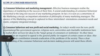 SCOPE OF CONSUMER BEHAVIOUR:
1) Consumer behaviour and marketing management : Effective business managers realise the
importance of marketing to the success of their firm. A sound understanding of consumer behaviour
is essential to the long run success of any marketing program. In fact, it is seen as a comerstone of
the Marketing concept, an important orientation of philosophy of many marketing managers. The
essence of the Marketing concept is captured in three interrelated orientations consumers needs and
wants, company integrated strategy.
2) Consumer behaviour and non profit and social marketing : In today's world even the non-profit
organisations like government agencies, religious sects, universities and charitable institutions have
to market their services for ideas to the "target group of consumers or institution." At other times
these groups are required to appeal to the general public for support of certain causes or ideas. Also
they make their contribution towards eradication of the problems of the society. Thus a clear
understanding of the consumer behaviour and decision making process will assist these efforts.
9/22/2018By: Dr. Sandeep Solanki, Associate Professor, RNB Global University, Bikaner
20
 
