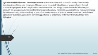 5) Consumer behaviour and consumer education: Consumer also stands to benefit directly from orderly
investigations of their own behaviour. This can occur on an individual basis or as part of more formal
educational programs. For example, when consumers learn that a large proportion of the billions spend
annually on grocery products is used for impulse purchases and not spend according to pre planned shopping
list, consumers may be more willing to plan effort to save money. In general, as marketers that can influence
consumers' purchases, consumers have the opportunity to understand better how they affect their own
behaviour.
9/22/2018By: Dr. Sandeep Solanki, Associate Professor, RNB Global University, Bikaner
22
 