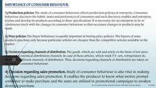 IMPORTANCE OF CONSUMER BEHAVIOUR:
1) Production policies: The study of consumer behaviour effects production policies of enterprise. Consumer
behaviour discovers the habits, tastes and preferences of consumers and such discovery enables and enterprise
to plan and develop its products according to these specifications. It is necessary for an enterprise to be in
continuous touch with the changes in consumer behaviour so that necessary changes in products may be
made.
2) Price policies: The buyer behaviour is equally important in having price policies. The buyers of some
products purchase only because particular articles are cheaper than the competitive articles available in the
market.
3) Decision regarding channels of distribution: The goods, which are sold and solely on the basis of low price
mast and economical distribution channels. In case of those articles, which week T.V. sets, refrigerators etc.
Must have different channels of distribution. Thus, decisions regarding channels of distribution are taken on
the basis of consumer behaviour.
4) Decision regarding sales promotion: Study of consumer behaviour is also vital in making
decisions regarding sales promotion. It enables the producer to know what motive prompt
consumer to make purchase and the same are utilised in promotional campaigns to awaken
desire to purchase. 9/22/2018By: Dr. Sandeep Solanki, Associate Professor, RNB Global University, Bikaner
23
 
