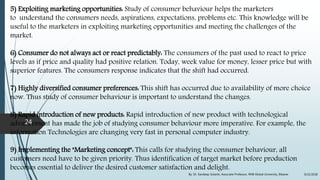 5) Exploiting marketing opportunities: Study of consumer behaviour helps the marketers
to understand the consumers needs, aspirations, expectations, problems etc. This knowledge will be
useful to the marketers in exploiting marketing opportunities and meeting the challenges of the
market.
6) Consumer do not always act or react predictably: The consumers of the past used to react to price
levels as if price and quality had positive relation. Today, week value for money, lesser price but with
superior features. The consumers response indicates that the shift had occurred.
7) Highly diversified consumer preferences: This shift has occurred due to availability of more choice
now. Thus study of consumer behaviour is important to understand the changes.
8) Rapid introduction of new products: Rapid introduction of new product with technological
advancement has made the job of studying consumer behaviour more imperative. For example, the
information Technologies are changing very fast in personal computer industry.
9) Implementing the "Marketing concept": This calls for studying the consumer behaviour, all
customers need have to be given priority. Thus identification of target market before production
becomes essential to deliver the desired customer satisfaction and delight.
9/22/2018By: Dr. Sandeep Solanki, Associate Professor, RNB Global University, Bikaner
24
 