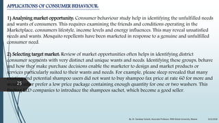 APPLICATIONS OF CONSUMER BEHAVIOUR:
1) Analysing market opportunity: Consumer behaviour study help in identifying the unfulfilled needs
and wants of consumers. This requires examining the friends and conditions operating in the
Marketplace, consumers lifestyle, income levels and energy influences. This may reveal unsatisfied
needs and wants. Mosquito repellents have been marketed in response to a genuine and unfulfilled
consumer need.
2) Selecting target market: Review of market opportunities often helps in identifying district
consumer segments with very distinct and unique wants and needs. Identifying these groups, behave
and how they make purchase decisions enable the marketer to design and market products or
services particularly suited to their wants and needs. For example, please sleep revealed that many
existing and potential shampoo users did not want to buy shampoo fax price at rate 60 for more and
would rather prefer a low price package containing enough quantity for one or two washers. This
finding LED companies to introduce the shampoos sachet, which become a good seller.
9/22/2018By: Dr. Sandeep Solanki, Associate Professor, RNB Global University, Bikaner
25
 